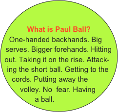 &#10; &#10;What is Paul Ball?&#10;One-handed backhands. Big serves. Bigger forehands. Hitting   out. Taking it on the rise. Attack-ing the short ball. Getting to the cords. Putting away the volley. No  fear. Having a ball.