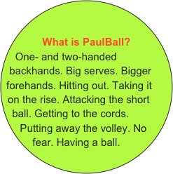 &#10; &#10;What is PaulBall?&#10;One- and two-handed backhands. Big serves. Bigger forehands. Hitting out. Taking it on the rise. Attacking the short ball. Getting to the cords. Putting away the volley. No  fear. Having a ball.